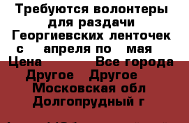 Требуются волонтеры для раздачи Георгиевских ленточек с 30 апреля по 9 мая. › Цена ­ 2 000 - Все города Другое » Другое   . Московская обл.,Долгопрудный г.